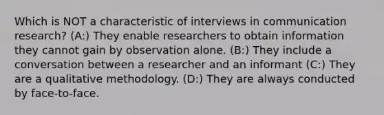 Which is NOT a characteristic of interviews in communication research? (A:) They enable researchers to obtain information they cannot gain by observation alone. (B:) They include a conversation between a researcher and an informant (C:) They are a qualitative methodology. (D:) They are always conducted by face-to-face.