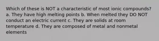 Which of these is NOT a characteristic of most ionic compounds? a. They have high melting points b. When melted they DO NOT conduct an electric current c. They are solids at room temperature d. They are composed of metal and nonmetal elements