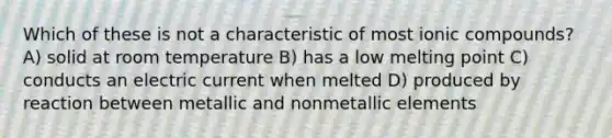 Which of these is not a characteristic of most ionic compounds? A) solid at room temperature B) has a low melting point C) conducts an electric current when melted D) produced by reaction between metallic and nonmetallic elements