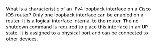 What is a characteristic of an IPv4 loopback interface on a Cisco IOS router?​ Only one loopback interface can be enabled on a router.​ It is a logical interface internal to the router. The no shutdown command is required to place this interface in an UP state.​ It is assigned to a physical port and can be connected to other devices.