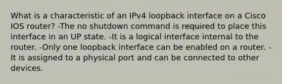 What is a characteristic of an IPv4 loopback interface on a Cisco IOS router?​ -The no shutdown command is required to place this interface in an UP state.​ -It is a logical interface internal to the router. -Only one loopback interface can be enabled on a router.​ -It is assigned to a physical port and can be connected to other devices.