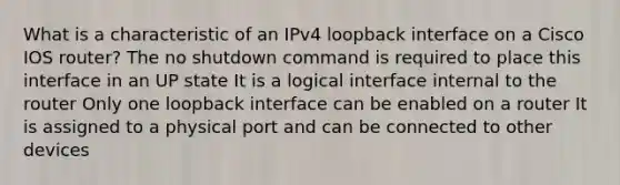 What is a characteristic of an IPv4 loopback interface on a Cisco IOS router?​ The no shutdown command is required to place this interface in an UP state It is a logical interface internal to the router Only one loopback interface can be enabled on a router It is assigned to a physical port and can be connected to other devices