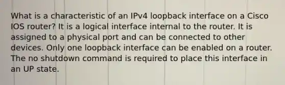 What is a characteristic of an IPv4 loopback interface on a Cisco IOS router?​ It is a logical interface internal to the router. It is assigned to a physical port and can be connected to other devices. Only one loopback interface can be enabled on a router.​ The no shutdown command is required to place this interface in an UP state.​