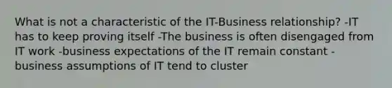 What is not a characteristic of the IT-Business relationship? -IT has to keep proving itself -The business is often disengaged from IT work -business expectations of the IT remain constant -business assumptions of IT tend to cluster