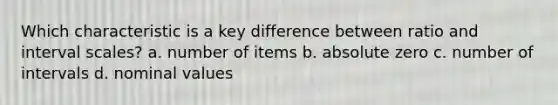 Which characteristic is a key difference between ratio and interval scales? a. number of items b. absolute zero c. number of intervals d. nominal values