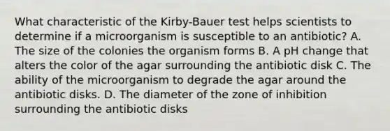 What characteristic of the Kirby-Bauer test helps scientists to determine if a microorganism is susceptible to an antibiotic? A. The size of the colonies the organism forms B. A pH change that alters the color of the agar surrounding the antibiotic disk C. The ability of the microorganism to degrade the agar around the antibiotic disks. D. The diameter of the zone of inhibition surrounding the antibiotic disks