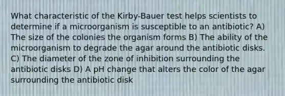 What characteristic of the Kirby-Bauer test helps scientists to determine if a microorganism is susceptible to an antibiotic? A) The size of the colonies the organism forms B) The ability of the microorganism to degrade the agar around the antibiotic disks. C) The diameter of the zone of inhibition surrounding the antibiotic disks D) A pH change that alters the color of the agar surrounding the antibiotic disk