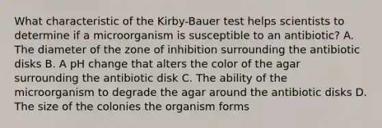 What characteristic of the Kirby-Bauer test helps scientists to determine if a microorganism is susceptible to an antibiotic? A. The diameter of the zone of inhibition surrounding the antibiotic disks B. A pH change that alters the color of the agar surrounding the antibiotic disk C. The ability of the microorganism to degrade the agar around the antibiotic disks D. The size of the colonies the organism forms