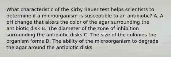 What characteristic of the Kirby-Bauer test helps scientists to determine if a microorganism is susceptible to an antibiotic? A. A pH change that alters the color of the agar surrounding the antibiotic disk B. The diameter of the zone of inhibition surrounding the antibiotic disks C. The size of the colonies the organism forms D. The ability of the microorganism to degrade the agar around the antibiotic disks