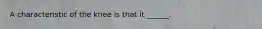 A characteristic of the knee is that it ______.