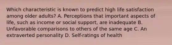 Which characteristic is known to predict high life satisfaction among older adults? A. Perceptions that important aspects of life, such as income or social support, are inadequate B. Unfavorable comparisons to others of the same age C. An extraverted personality D. Self-ratings of health