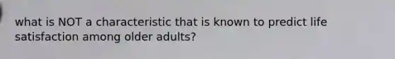 what is NOT a characteristic that is known to predict life satisfaction among older adults?