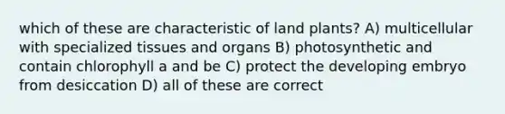 which of these are characteristic of land plants? A) multicellular with specialized tissues and organs B) photosynthetic and contain chlorophyll a and be C) protect the developing embryo from desiccation D) all of these are correct