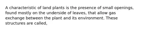 A characteristic of land plants is the presence of small openings, found mostly on the underside of leaves, that allow gas exchange between the plant and its environment. These structures are called,