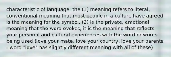 characteristic of language: the (1) meaning refers to literal, conventional meaning that most people in a culture have agreed is the meaning for the symbol. (2) is the private, emotional meaning that the word evokes; it is the meaning that reflects your personal and cultural experiences with the word or words being used (love your mate, love your country, love your parents - word "love" has slightly different meaning with all of these)