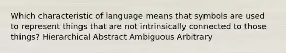 Which characteristic of language means that symbols are used to represent things that are not intrinsically connected to those things? Hierarchical Abstract Ambiguous Arbitrary