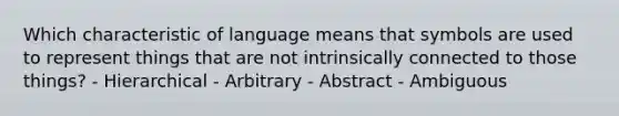 Which characteristic of language means that symbols are used to represent things that are not intrinsically connected to those things? - Hierarchical - Arbitrary - Abstract - Ambiguous