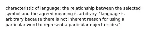 characteristic of language: the relationship between the selected symbol and the agreed meaning is arbitrary. "language is arbitrary because there is not inherent reason for using a particular word to represent a particular object or idea"