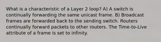 What is a characteristic of a Layer 2 loop? A) A switch is continually forwarding the same unicast frame. B) Broadcast frames are forwarded back to the sending switch. Routers continually forward packets to other routers. The Time-to-Live attribute of a frame is set to infinity.