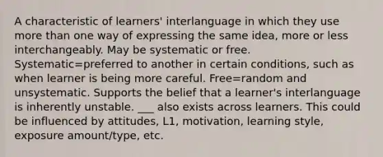 A characteristic of learners' interlanguage in which they use more than one way of expressing the same idea, more or less interchangeably. May be systematic or free. Systematic=preferred to another in certain conditions, such as when learner is being more careful. Free=random and unsystematic. Supports the belief that a learner's interlanguage is inherently unstable. ___ also exists across learners. This could be influenced by attitudes, L1, motivation, learning style, exposure amount/type, etc.