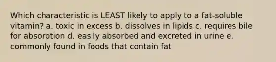 Which characteristic is LEAST likely to apply to a fat-soluble vitamin? a. toxic in excess b. dissolves in lipids c. requires bile for absorption d. easily absorbed and excreted in urine e. commonly found in foods that contain fat