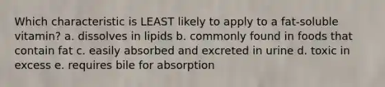 Which characteristic is LEAST likely to apply to a fat-soluble vitamin? a. dissolves in lipids b. commonly found in foods that contain fat c. easily absorbed and excreted in urine d. toxic in excess e. requires bile for absorption