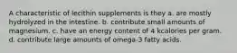 A characteristic of lecithin supplements is they a. are mostly hydrolyzed in the intestine. b. contribute small amounts of magnesium. c. have an energy content of 4 kcalories per gram. d. contribute large amounts of omega-3 fatty acids.