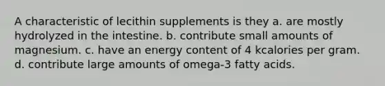 A characteristic of lecithin supplements is they a. are mostly hydrolyzed in the intestine. b. contribute small amounts of magnesium. c. have an energy content of 4 kcalories per gram. d. contribute large amounts of omega-3 fatty acids.