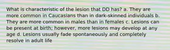 What is characteristic of the lesion that DD has? a. They are more common in Caucasians than in dark-skinned individuals b. They are more common in males than in females c. Lesions can be present at birth; however, more lesions may develop at any age d. Lesions usually fade spontaneously and completely resolve in adult life