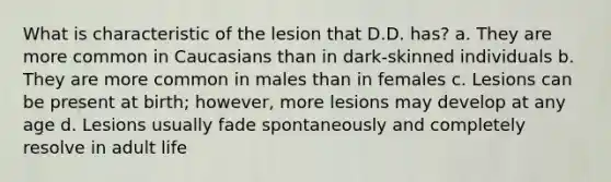 What is characteristic of the lesion that D.D. has? a. They are more common in Caucasians than in dark-skinned individuals b. They are more common in males than in females c. Lesions can be present at birth; however, more lesions may develop at any age d. Lesions usually fade spontaneously and completely resolve in adult life