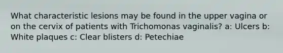 What characteristic lesions may be found in the upper vagina or on the cervix of patients with Trichomonas vaginalis? a: Ulcers b: White plaques c: Clear blisters d: Petechiae