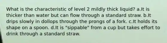 What is the characteristic of level 2 mildly thick liquid? a.It is thicker than water but can flow through a standard straw. b.It drips slowly in dollops through the prongs of a fork. c.It holds its shape on a spoon. d.It is "sippable" from a cup but takes effort to drink through a standard straw.