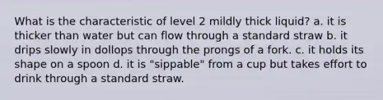 What is the characteristic of level 2 mildly thick liquid? a. it is thicker than water but can flow through a standard straw b. it drips slowly in dollops through the prongs of a fork. c. it holds its shape on a spoon d. it is "sippable" from a cup but takes effort to drink through a standard straw.