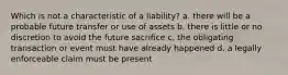 Which is not a characteristic of a liability? a. there will be a probable future transfer or use of assets b. there is little or no discretion to avoid the future sacrifice c. the obligating transaction or event must have already happened d. a legally enforceable claim must be present