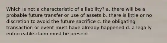 Which is not a characteristic of a liability? a. there will be a probable future transfer or use of assets b. there is little or no discretion to avoid the future sacrifice c. the obligating transaction or event must have already happened d. a legally enforceable claim must be present