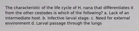 The characteristic of the life cycle of H. nana that differentiates it from the other cestodes is which of the following? a. Lack of an intermediate host. b. Infective larval stage. c. Need for external environment d. Larval passage through the lungs