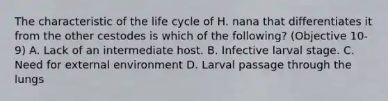 The characteristic of the life cycle of H. nana that differentiates it from the other cestodes is which of the following? (Objective 10-9) A. Lack of an intermediate host. B. Infective larval stage. C. Need for external environment D. Larval passage through the lungs