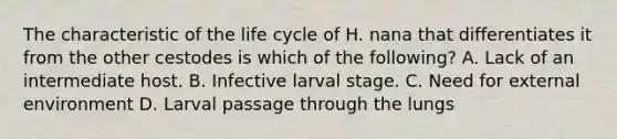 The characteristic of the life cycle of H. nana that differentiates it from the other cestodes is which of the following? A. Lack of an intermediate host. B. Infective larval stage. C. Need for external environment D. Larval passage through the lungs