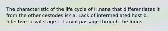 The characteristic of the life cycle of H.nana that differentiates it from the other cestodes is? a. Lack of intermediated host b. Infective larval stage c. Larval passage through the lungs