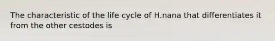 The characteristic of the life cycle of H.nana that differentiates it from the other cestodes is