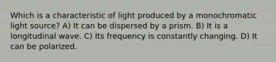 Which is a characteristic of light produced by a monochromatic light source? A) It can be dispersed by a prism. B) It is a longitudinal wave. C) Its frequency is constantly changing. D) It can be polarized.