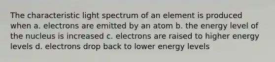 The characteristic light spectrum of an element is produced when a. electrons are emitted by an atom b. the energy level of the nucleus is increased c. electrons are raised to higher energy levels d. electrons drop back to lower energy levels