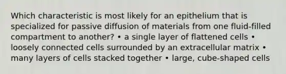 Which characteristic is most likely for an epithelium that is specialized for passive diffusion of materials from one fluid-filled compartment to another? • a single layer of flattened cells • loosely connected cells surrounded by an extracellular matrix • many layers of cells stacked together • large, cube-shaped cells