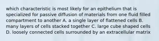 which characteristic is most likely for an epithelium that is specialized for passive diffusion of materials from one fluid filled compartment to another A. a single layer of flattened cells B. many layers of cells stacked together C. large cube shaped cells D. loosely connected cells surrounded by an extracellular matrix