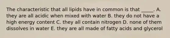 The characteristic that all lipids have in common is that _____. A. they are all acidic when mixed with water B. they do not have a high energy content C. they all contain nitrogen D. none of them dissolves in water E. they are all made of fatty acids and glycerol