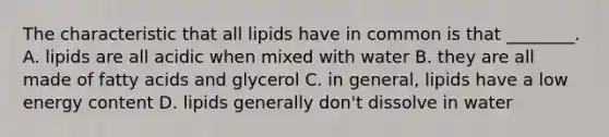 The characteristic that all lipids have in common is that ________. A. lipids are all acidic when mixed with water B. they are all made of fatty acids and glycerol C. in general, lipids have a low energy content D. lipids generally don't dissolve in water