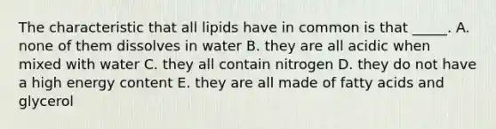 The characteristic that all lipids have in common is that _____. A. none of them dissolves in water B. they are all acidic when mixed with water C. they all contain nitrogen D. they do not have a high energy content E. they are all made of fatty acids and glycerol