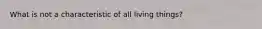 What is not a characteristic of all living things?