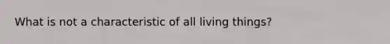 What is not a characteristic of all living things?