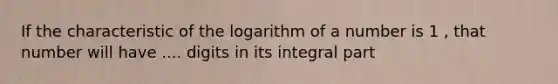 If the characteristic of the logarithm of a number is 1 , that number will have .... digits in its integral part